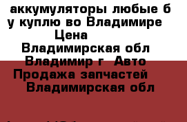 аккумуляторы любые б/у куплю во Владимире › Цена ­ 700 - Владимирская обл., Владимир г. Авто » Продажа запчастей   . Владимирская обл.